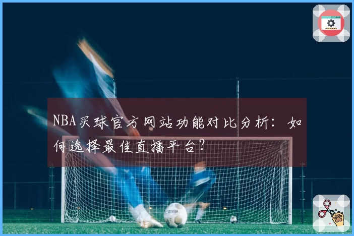NBA买球官方网站功能对比分析:如何选择最佳直播平台?