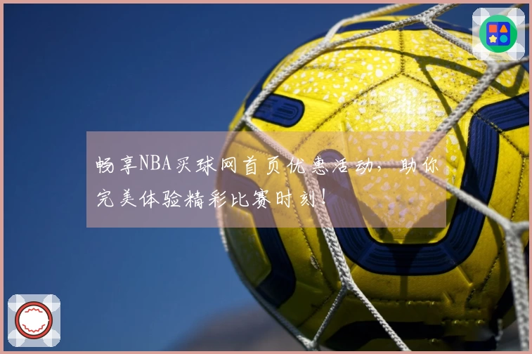 畅享NBA买球网首页优惠活动，助你完美体验精彩比赛时刻！