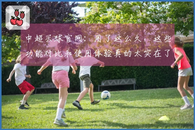 中超买球官网：用了这么久，这些功能对比和使用体验真的太实在了